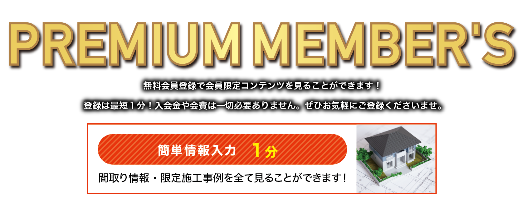 無料プレミアムメンバー登録 無料会員登録で会員限定コンテンツを見ることができます！登録は最短１分！入会金や会費は一切必要ありません。ぜひお気軽にご登録くださいませ。 間取り情報・限定施工事例を全て見ることができます！