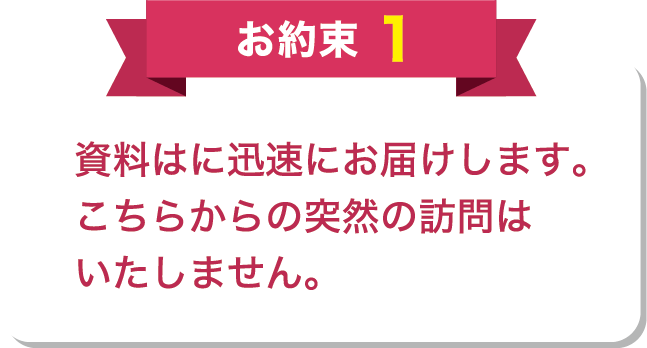 お約束1 資料はに迅速にお届けします。こちらからの突然の訪問はいたしません。