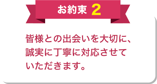 お約束2 皆様との出会いを大切に、誠実に丁寧に対応させていただきます。