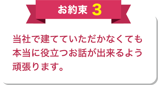 お約束3 当社で建てていただかなくても本当に役立つお話が出来るよう頑張ります。