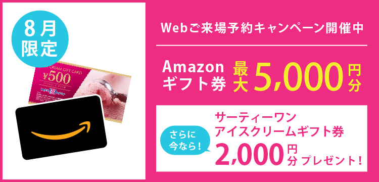 ＼WEB予約キャンペーン実施中／
前日18:00までにWEBからのご予約で、
初めてご来場の方に限り

Amazonギフトカード最大5,000円分プレゼント！

＼さらに今なら／

サーティーワン アイスギフト券2,000円分プレゼント！